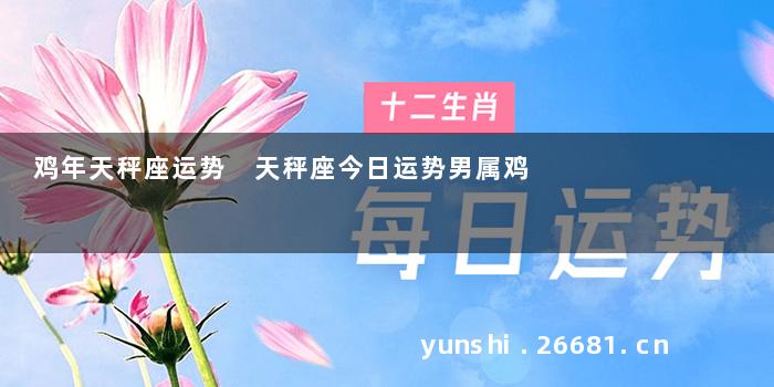 鸡年天秤座运势 天秤座今日运势男属鸡